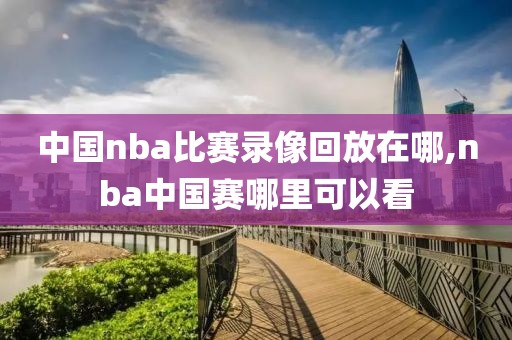 中国nba比赛录像回放在哪,nba中国赛哪里可以看