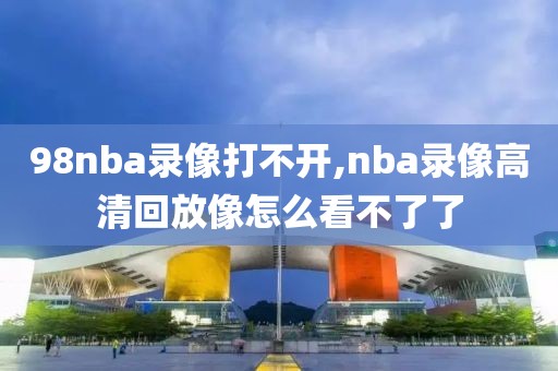 98nba录像打不开,nba录像高清回放像怎么看不了了