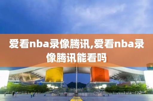 爱看nba录像腾讯,爱看nba录像腾讯能看吗