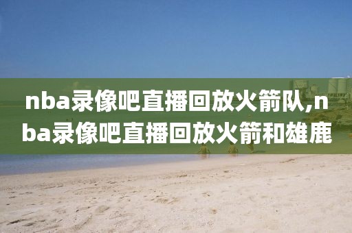 nba录像吧直播回放火箭队,nba录像吧直播回放火箭和雄鹿