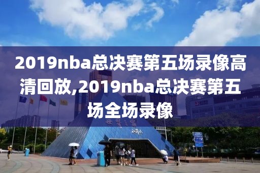 2019nba总决赛第五场录像高清回放,2019nba总决赛第五场全场录像