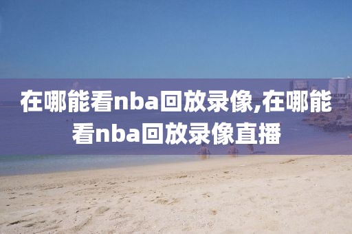 在哪能看nba回放录像,在哪能看nba回放录像直播