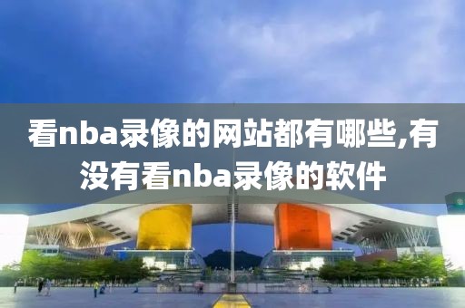 看nba录像的网站都有哪些,有没有看nba录像的软件