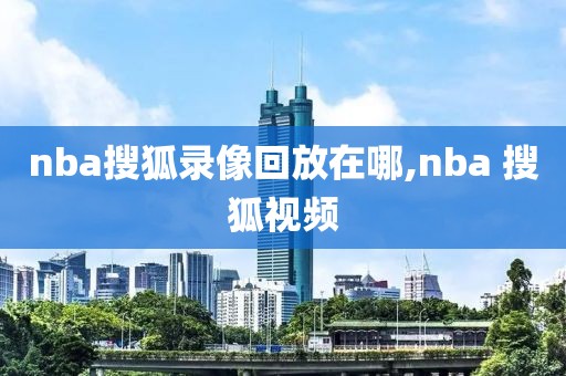 nba搜狐录像回放在哪,nba 搜狐视频