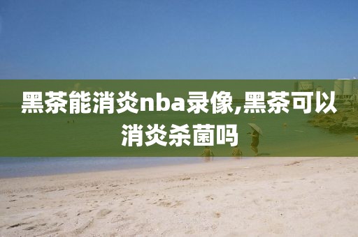 黑茶能消炎nba录像,黑茶可以消炎杀菌吗