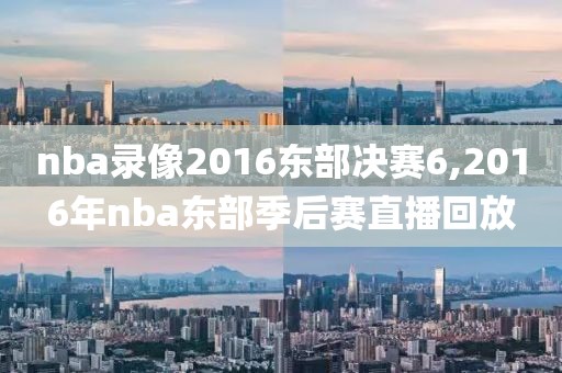 nba录像2016东部决赛6,2016年nba东部季后赛直播回放