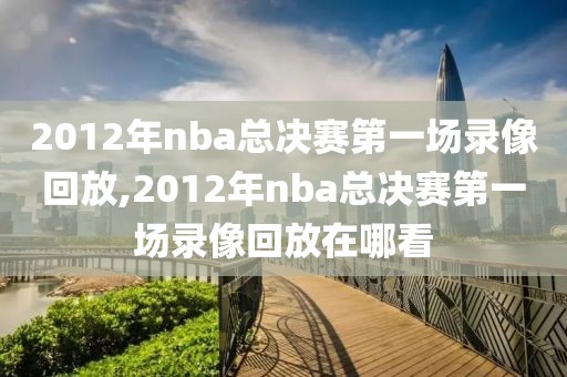 2012年nba总决赛第一场录像回放,2012年nba总决赛第一场录像回放在哪看