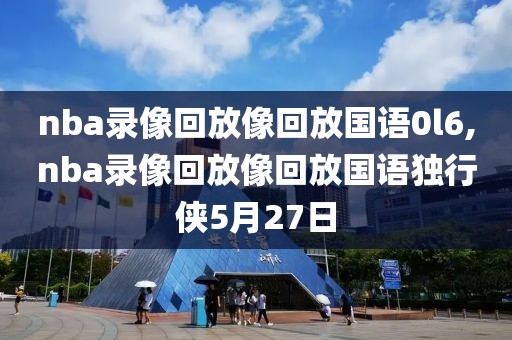 nba录像回放像回放国语0l6,nba录像回放像回放国语独行侠5月27日