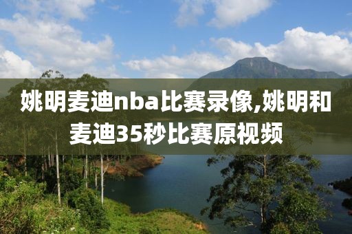 姚明麦迪nba比赛录像,姚明和麦迪35秒比赛原视频