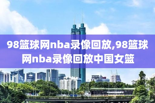 98篮球网nba录像回放,98篮球网nba录像回放中国女篮