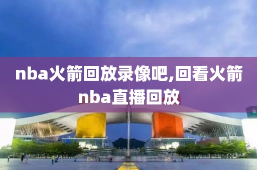 nba火箭回放录像吧,回看火箭nba直播回放