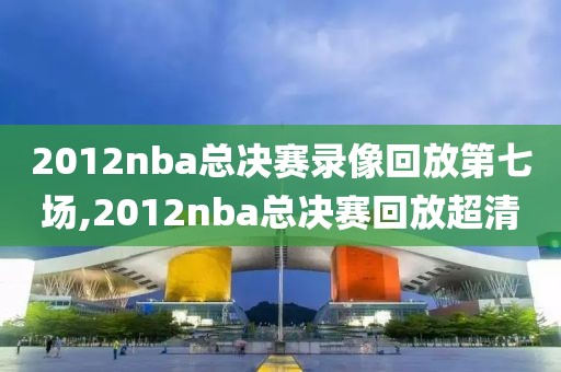 2012nba总决赛录像回放第七场,2012nba总决赛回放超清