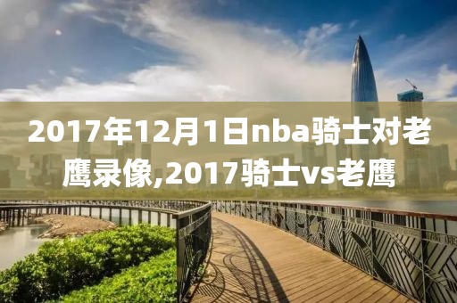 2017年12月1日nba骑士对老鹰录像,2017骑士vs老鹰