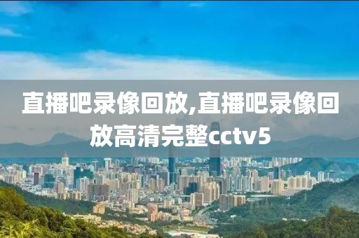 直播吧录像回放,直播吧录像回放高清完整cctv5