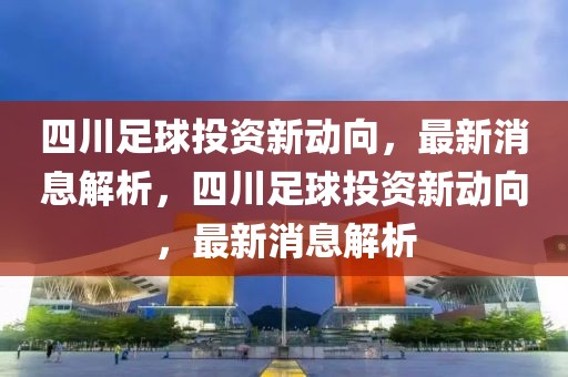 四川足球投资新动向，最新消息解析，四川足球投资新动向，最新消息解析