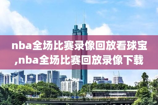 nba全场比赛录像回放看球宝,nba全场比赛回放录像下载