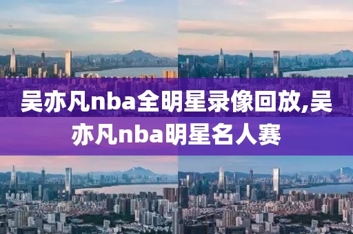 吴亦凡nba全明星录像回放,吴亦凡nba明星名人赛