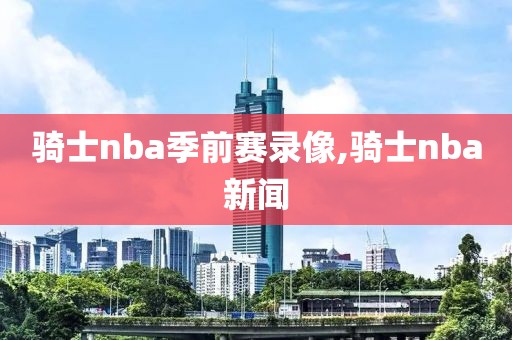 骑士nba季前赛录像,骑士nba新闻