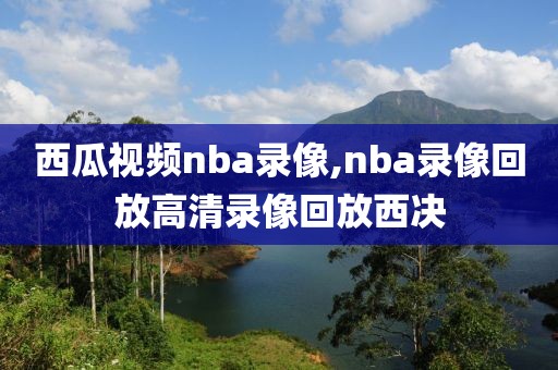 西瓜视频nba录像,nba录像回放高清录像回放西决