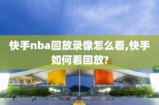 快手nba回放录像怎么看,快手如何看回放?