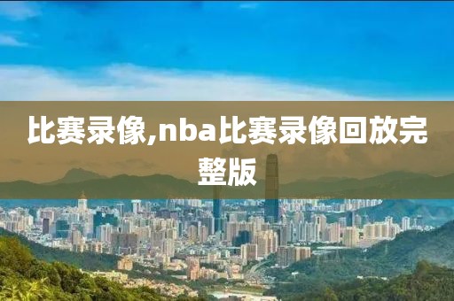 比赛录像,nba比赛录像回放完整版