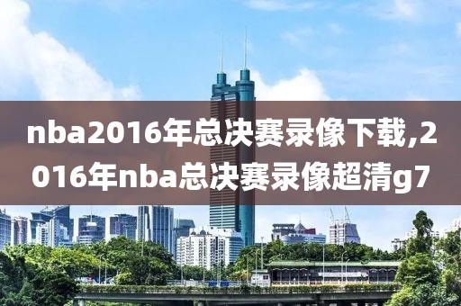 nba2016年总决赛录像下载,2016年nba总决赛录像超清g7