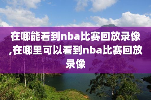 在哪能看到nba比赛回放录像,在哪里可以看到nba比赛回放录像