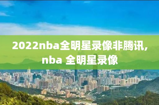 2022nba全明星录像非腾讯,nba 全明星录像