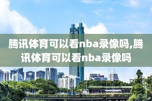 腾讯体育可以看nba录像吗,腾讯体育可以看nba录像吗