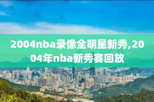 2004nba录像全明星新秀,2004年nba新秀赛回放