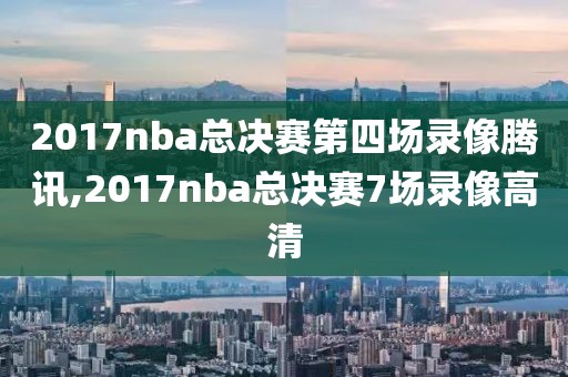 2017nba总决赛第四场录像腾讯,2017nba总决赛7场录像高清
