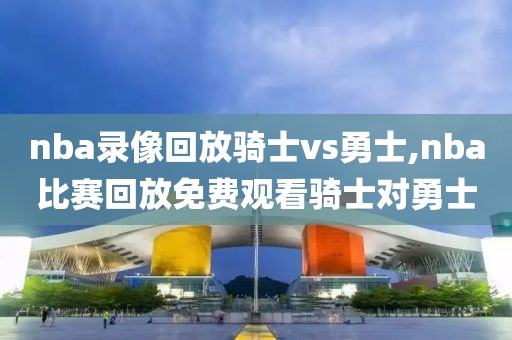 nba录像回放骑士vs勇士,nba比赛回放免费观看骑士对勇士