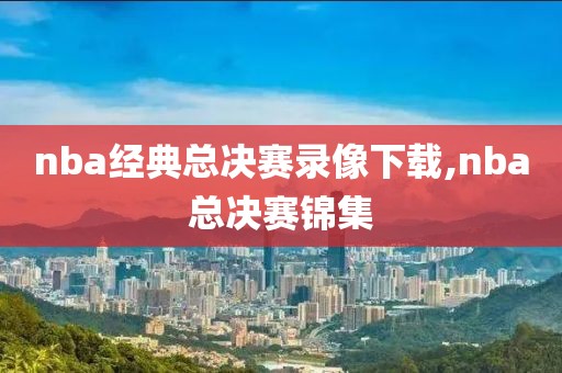 nba经典总决赛录像下载,nba总决赛锦集