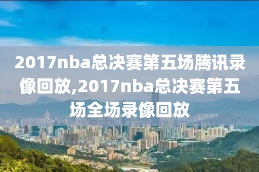 2017nba总决赛第五场腾讯录像回放,2017nba总决赛第五场全场录像回放