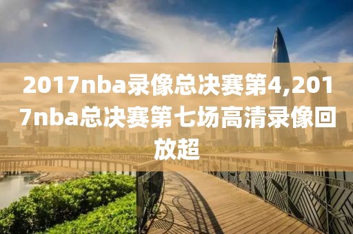 2017nba录像总决赛第4,2017nba总决赛第七场高清录像回放超