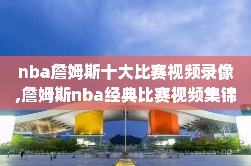 nba詹姆斯十大比赛视频录像,詹姆斯nba经典比赛视频集锦