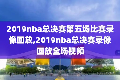 2019nba总决赛第五场比赛录像回放,2019nba总决赛录像回放全场视频