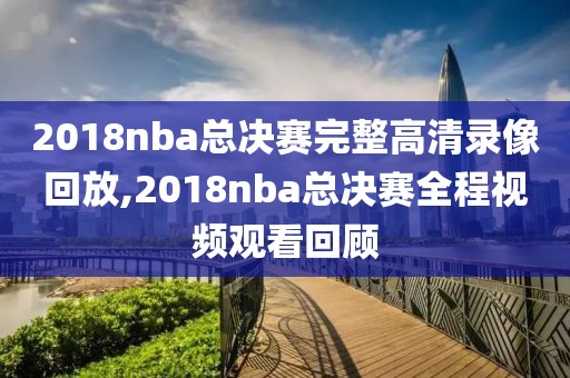 2018nba总决赛完整高清录像回放,2018nba总决赛全程视频观看回顾