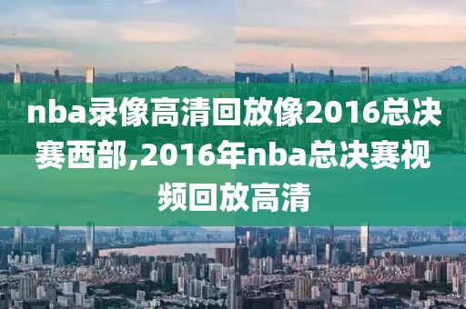 nba录像高清回放像2016总决赛西部,2016年nba总决赛视频回放高清