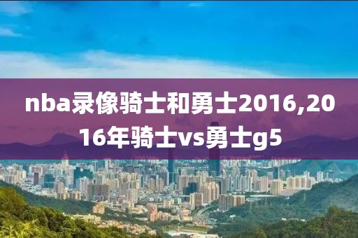 nba录像骑士和勇士2016,2016年骑士vs勇士g5