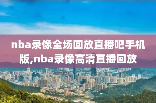 nba录像全场回放直播吧手机版,nba录像高清直播回放