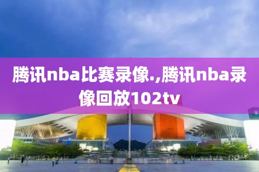 腾讯nba比赛录像.,腾讯nba录像回放102tv