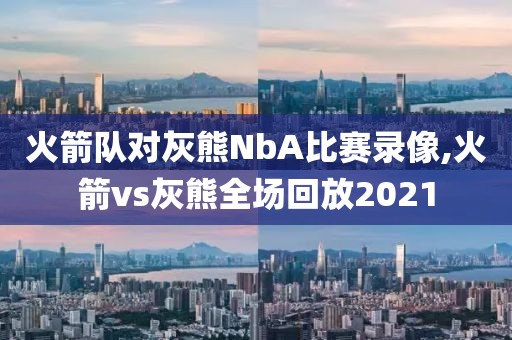 火箭队对灰熊NbA比赛录像,火箭vs灰熊全场回放2021