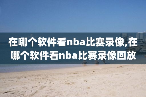 在哪个软件看nba比赛录像,在哪个软件看nba比赛录像回放