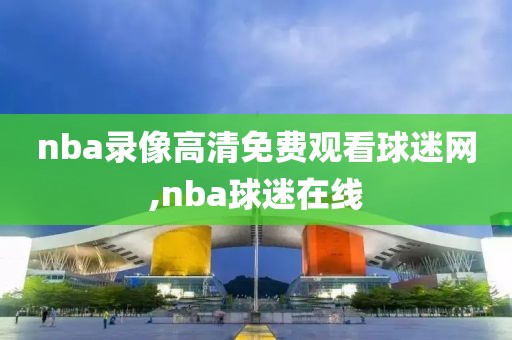 nba录像高清免费观看球迷网,nba球迷在线