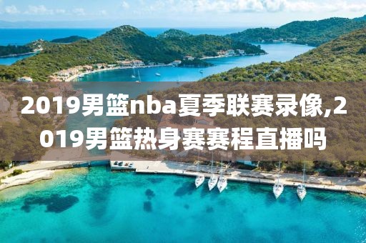 2019男篮nba夏季联赛录像,2019男篮热身赛赛程直播吗