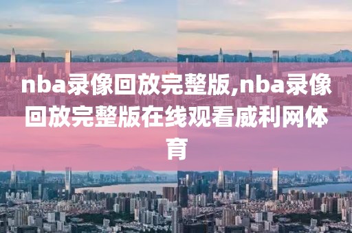 nba录像回放完整版,nba录像回放完整版在线观看威利网体育