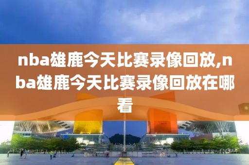 nba雄鹿今天比赛录像回放,nba雄鹿今天比赛录像回放在哪看