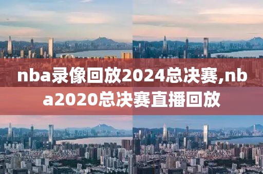 nba录像回放2024总决赛,nba2020总决赛直播回放