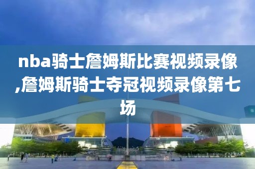 nba骑士詹姆斯比赛视频录像,詹姆斯骑士夺冠视频录像第七场